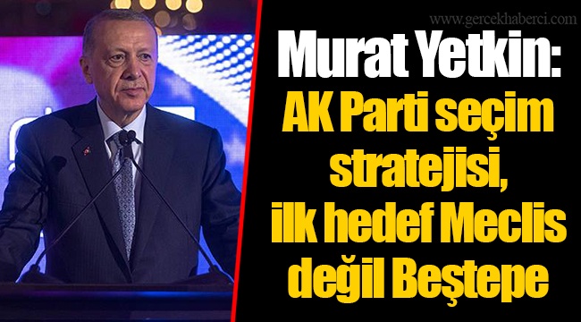 Murat Yetkin: AK Parti seçim stratejisi, ilk hedef Meclis değil Beştepe