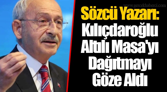Sözcü Yazarı: Kılıçdaroğlu Altılı Masa'yı Dağıtmayı Göze Aldı