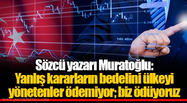 Sözcü yazarı Muratoğlu: Yanlış kararların bedelini ülkeyi yönetenler ödemiyor; biz ödüyoruz