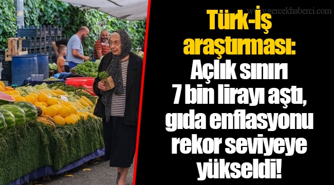 Türk-İş araştırması: Açlık sınırı 7 bin lirayı aştı, gıda enflasyonu rekor seviyeye yükseldi!