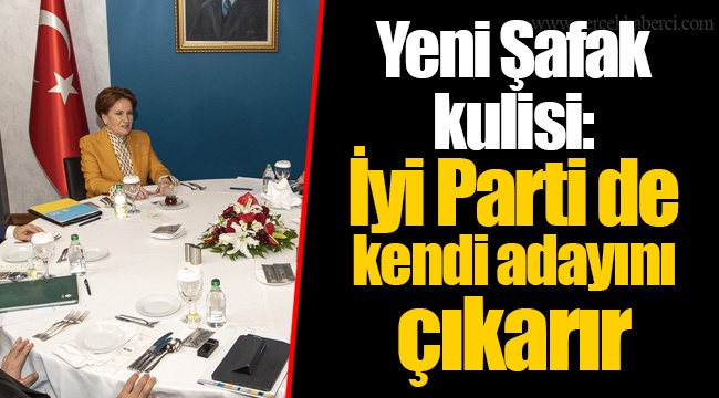 Yeni Şafak kulisi: İyi Parti de kendi adayını çıkarır