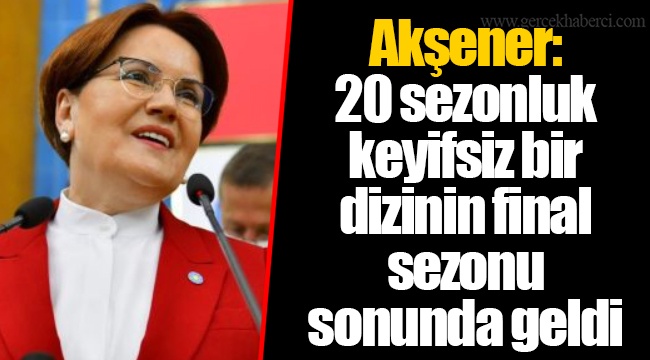 Akşener: 20 sezonluk keyifsiz bir dizinin final sezonu sonunda geldi