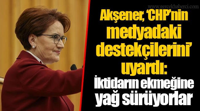 Akşener, ‘CHP’nin medyadaki destekçilerini’ uyardı: İktidarın ekmeğine yağ sürüyorlar