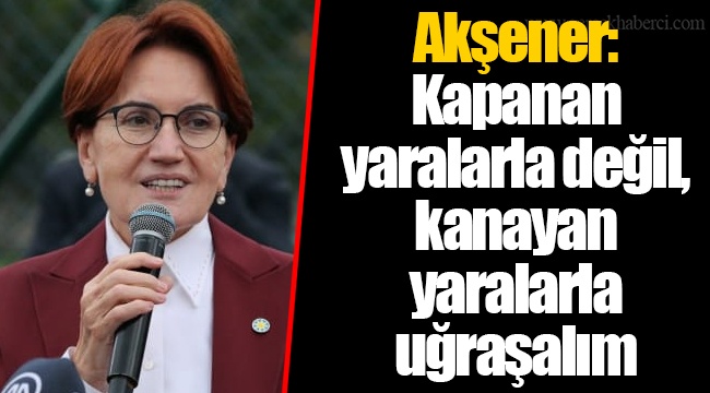 Akşener: Kapanan yaralarla değil, kanayan yaralarla uğraşalım