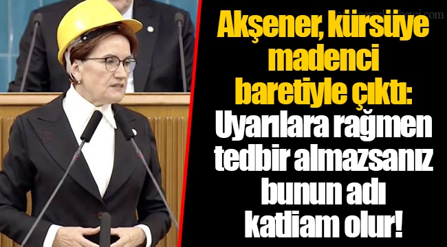Akşener, kürsüye madenci baretiyle çıktı: Uyarılara rağmen tedbir almazsanız bunun adı katliam olur!