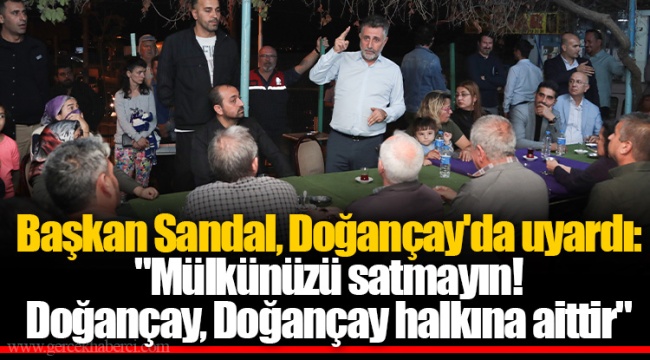 Başkan Sandal, Doğançay&#039;da uyardı: &quot;Mülkünüzü satmayın! Doğançay, Doğançay halkına aittir&quot;