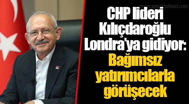 CHP lideri Kılıçdaroğlu Londra’ya gidiyor: Bağımsız yatırımcılarla görüşecek