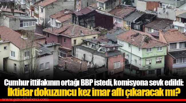 Cumhur ittifakının ortağı BBP istedi, komisyona sevk edildi: İktidar dokuzuncu kez imar affı çıkaracak mı?