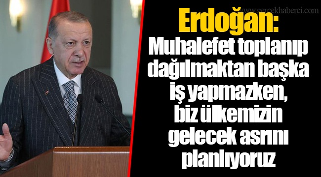 Erdoğan: Muhalefet toplanıp dağılmaktan başka iş yapmazken, biz ülkemizin gelecek asrını planlıyoruz