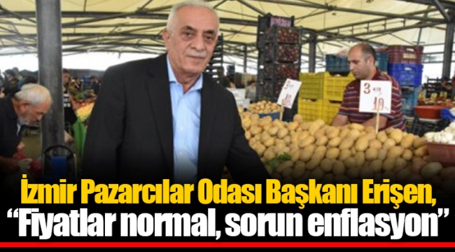 Erişen, “Fiyatlar normal, sorun enflasyon”