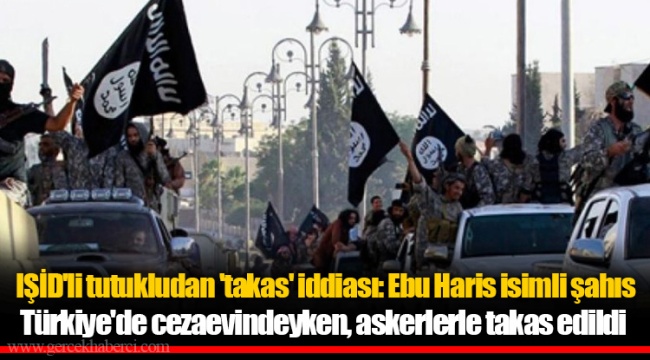 IŞİD'li tutukludan 'takas' iddiası: Ebu Haris isimli şahıs Türkiye'de cezaevindeyken, askerlerle takas edildi
