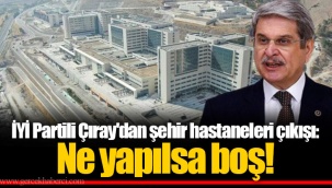 İYİ Partili Çıray'dan şehir hastaneleri çıkışı: Ne yapılsa boş!