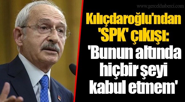 Kılıçdaroğlu'ndan 'SPK' çıkışı: 'Bunun altında hiçbir şeyi kabul etmem'