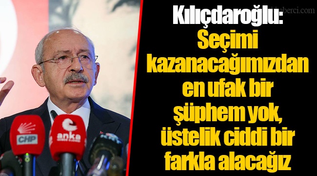 Kılıçdaroğlu: Seçimi kazanacağımızdan en ufak bir şüphem yok, üstelik ciddi bir farkla alacağız