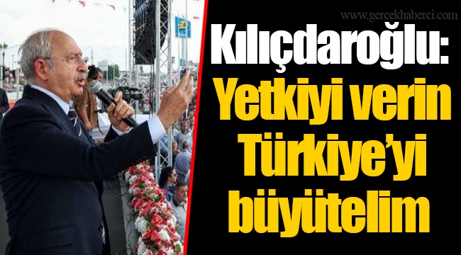 Kılıçdaroğlu: Yetkiyi verin Türkiye’yi büyütelim
