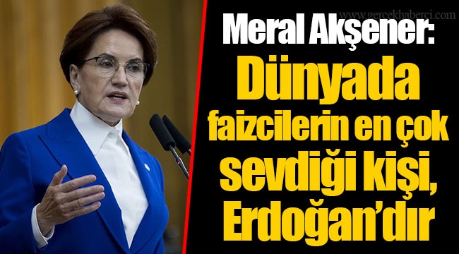 Meral Akşener: Dünyada faizcilerin en çok sevdiği kişi, Erdoğan’dır
