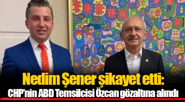 Nedim Şener şikayet etti: CHP’nin ABD Temsilcisi Özcan gözaltına alındı