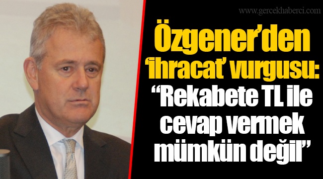 Özgener’den ‘ihracat’ vurgusu: “Rekabete TL ile cevap vermek mümkün değil”