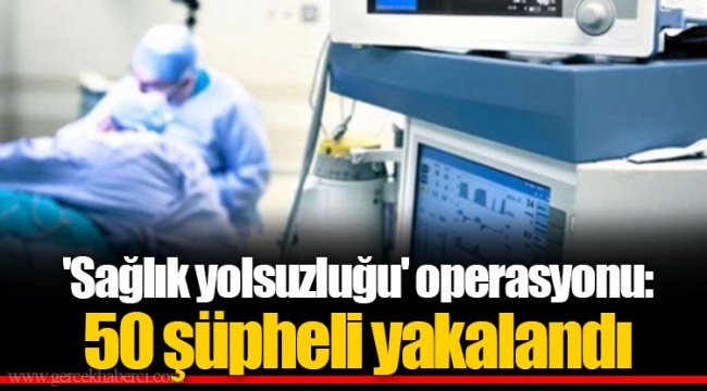 'Sağlık yolsuzluğu' operasyonu: 50 şüpheli yakalandı