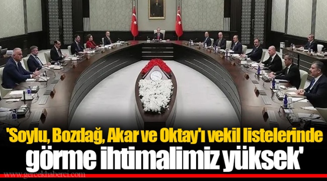 'Soylu, Bozdağ, Akar ve Oktay'ı vekil listelerinde görme ihtimalimiz yüksek'