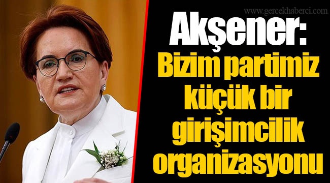 Akşener: Bizim partimiz küçük bir girişimcilik organizasyonu