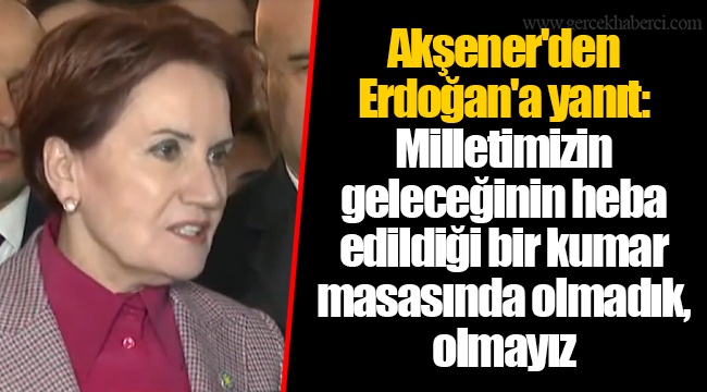Akşener'den Erdoğan'a yanıt: Milletimizin geleceğinin heba edildiği bir kumar masasında olmadık, olmayız