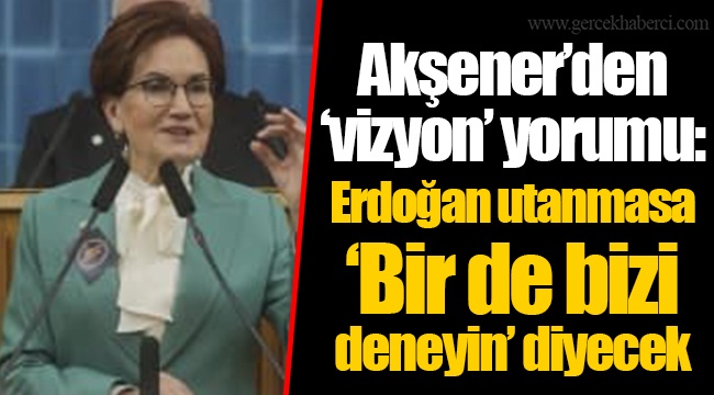 Akşener’den ‘vizyon’ yorumu: Erdoğan utanmasa ‘Bir de bizi deneyin’ diyecek