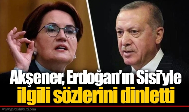 Akşener, Erdoğan’ın Sisi’yle ilgili sözlerini dinletti
