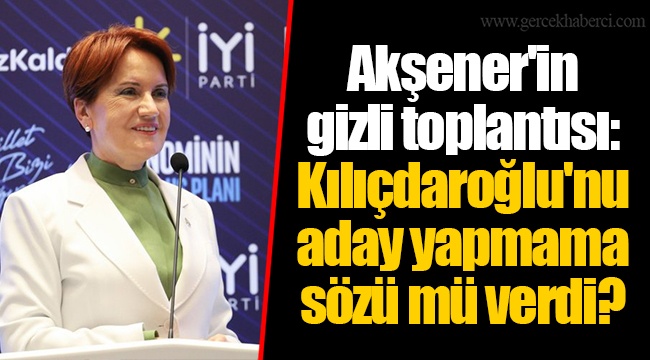 Akşener'in gizli toplantısı: Kılıçdaroğlu'nu aday yapmama sözü mü verdi?