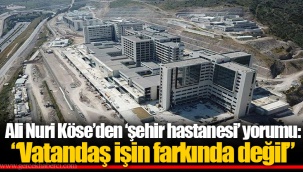 Ali Nuri Köse’den ‘şehir hastanesi’ yorumu: “Vatandaş işin farkında değil”