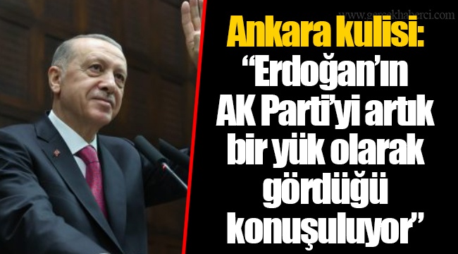Ankara kulisi: “Erdoğan’ın  AK Parti’yi artık  bir yük olarak  gördüğü  konuşuluyor”