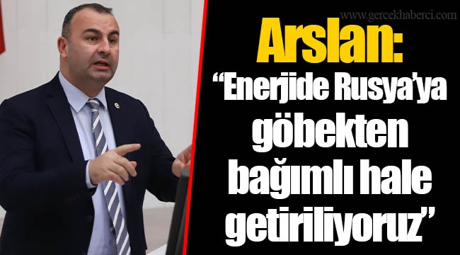 Arslan: “Enerjide Rusya’ya göbekten bağımlı hale getiriliyoruz”