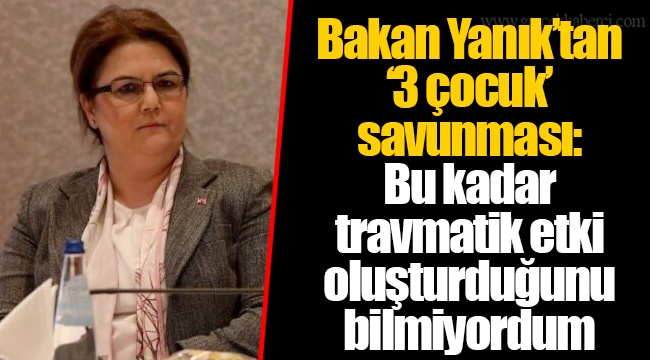 Bakan Yanık’tan ‘3 çocuk’ savunması: Bu kadar travmatik etki oluşturduğunu bilmiyordum