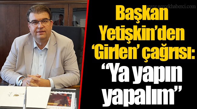 Başkan Yetişkin'den 'Girlen' çağrısı: "Ya yapın yapalım"