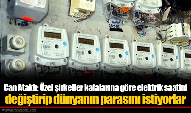 Can Ataklı: Özel şirketler kafalarına göre elektrik saatini değiştirip dünyanın parasını istiyorlar