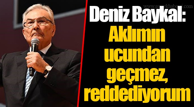 Deniz Baykal: Aklımın ucundan geçmez, reddediyorum