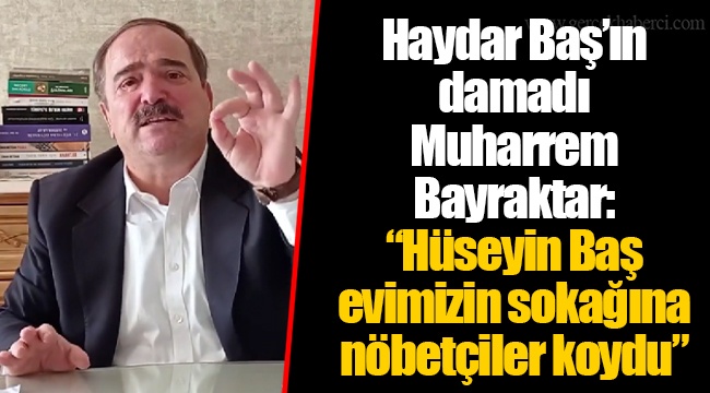 Haydar Baş’ın damadı Muharrem Bayraktar: “Hüseyin Baş evimizin sokağına nöbetçiler koydu”