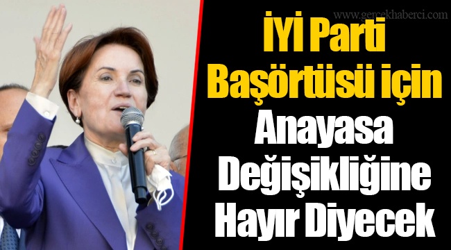 İYİ Parti Başörtüsü için Anayasa Değişikliğine Hayır Diyecek