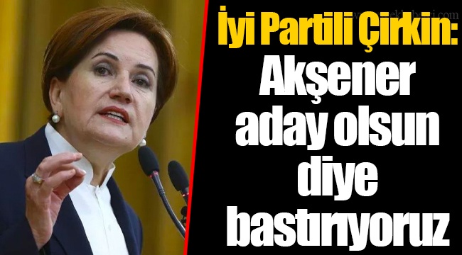 İyi Partili Çirkin: Akşener aday olsun diye bastırıyoruz