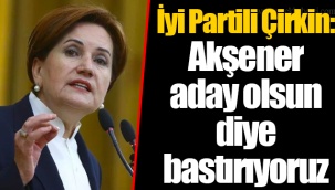 İyi Partili Çirkin: Akşener aday olsun diye bastırıyoruz
