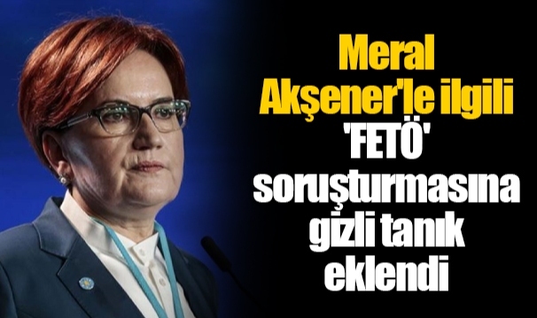 Meral Akşener'le ilgili 'FETÖ' soruşturmasına gizli tanık eklendi
