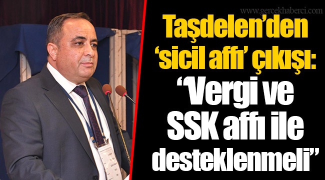 Taşdelen’den ‘sicil affı’ çıkışı: “Vergi ve SSK affı ile desteklenmeli”