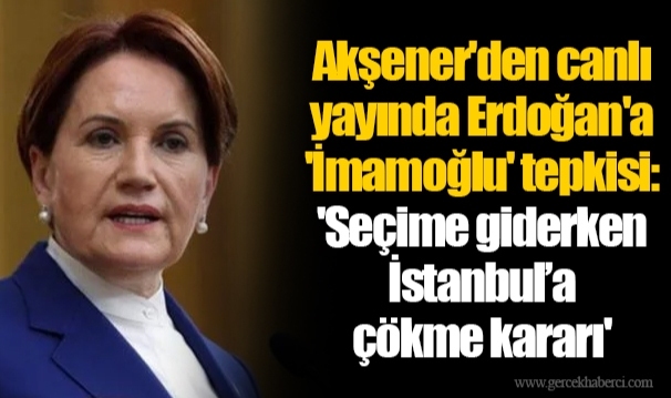Akşener'den canlı yayında Erdoğan'a 'İmamoğlu' tepkisi: 'Seçime giderken İstanbul’a çökme kararı'