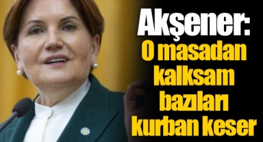 Akşener: O masadan kalksam bazıları kurban keser