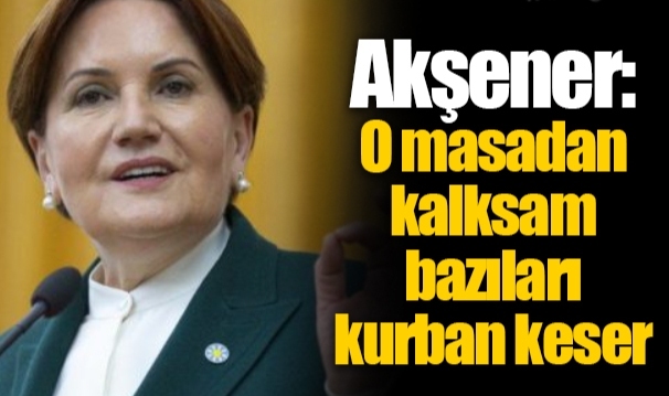 Akşener: O masadan kalksam bazıları kurban keser
