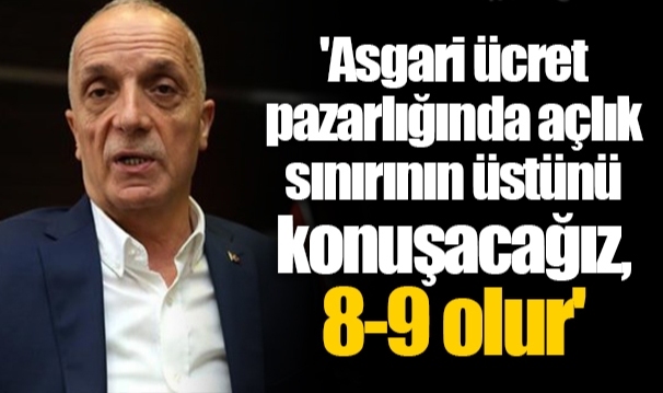 'Asgari ücret pazarlığında açlık sınırının üstünü konuşacağız, 8-9 olur'