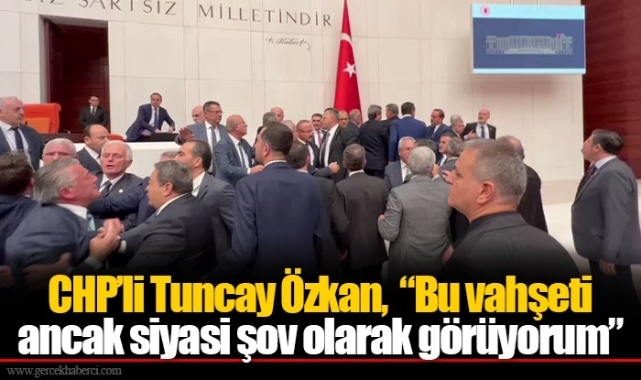 CHP'li Tuncay Özkan,  "Bu vahşeti ancak siyasi şov olarak görüyorum"
