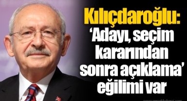 Kılıçdaroğlu: ‘Adayı, seçim kararından sonra açıklama’ eğilimi var