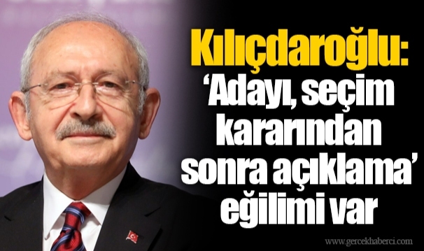 Kılıçdaroğlu: ‘Adayı, seçim kararından sonra açıklama’ eğilimi var