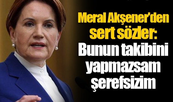 Meral Akşener'den sert sözler: Bunun takibini yapmazsam şerefsizim